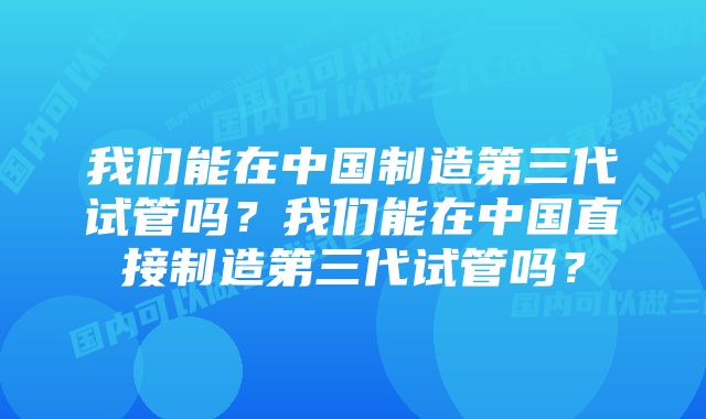 我们能在中国制造第三代试管吗？我们能在中国直接制造第三代试管吗？