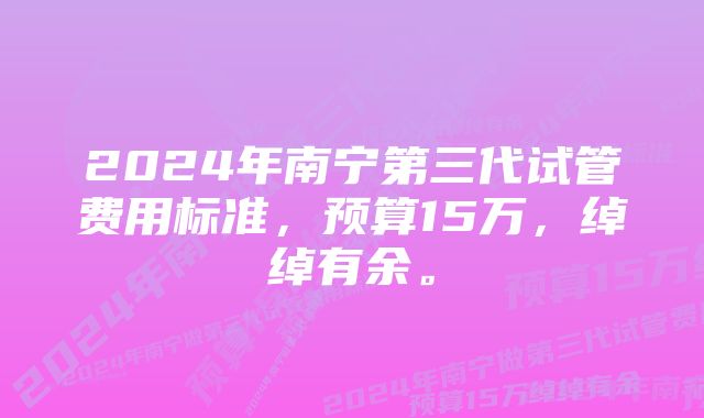 2024年南宁第三代试管费用标准，预算15万，绰绰有余。