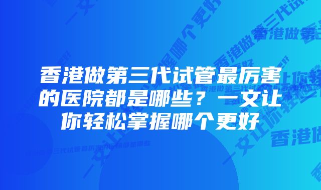 香港做第三代试管最厉害的医院都是哪些？一文让你轻松掌握哪个更好