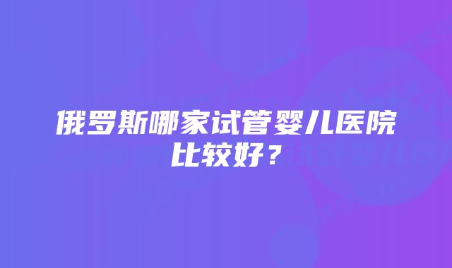 俄罗斯哪家试管婴儿医院比较好？