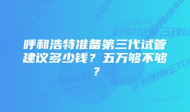 呼和浩特准备第三代试管建议多少钱？五万够不够？