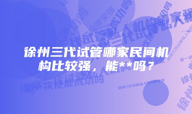 徐州三代试管哪家民间机构比较强，能**吗？