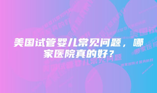 美国试管婴儿常见问题，哪家医院真的好？