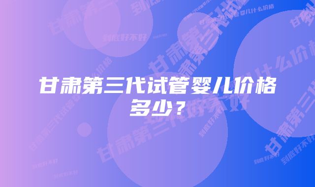 甘肃第三代试管婴儿价格多少？