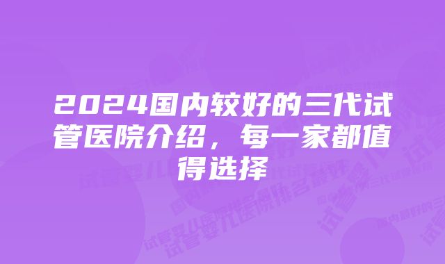 2024国内较好的三代试管医院介绍，每一家都值得选择