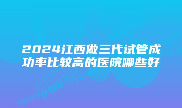 2024江西做三代试管成功率比较高的医院哪些好