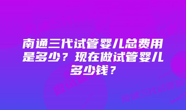 南通三代试管婴儿总费用是多少？现在做试管婴儿多少钱？