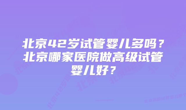 北京42岁试管婴儿多吗？北京哪家医院做高级试管婴儿好？