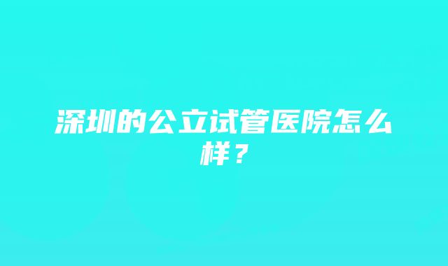 深圳的公立试管医院怎么样？