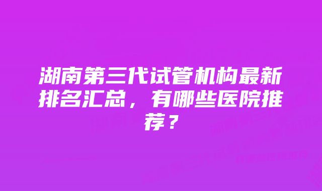 湖南第三代试管机构最新排名汇总，有哪些医院推荐？