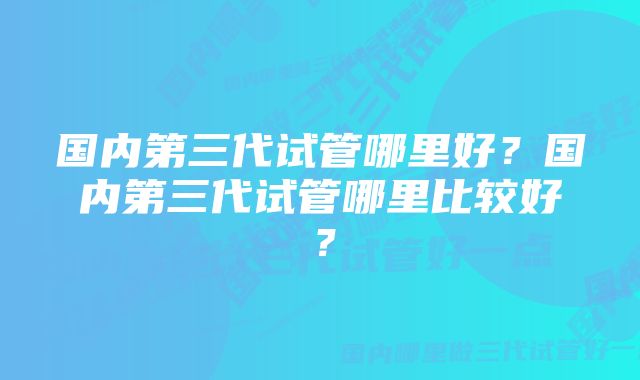 国内第三代试管哪里好？国内第三代试管哪里比较好？