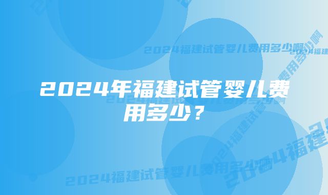 2024年福建试管婴儿费用多少？