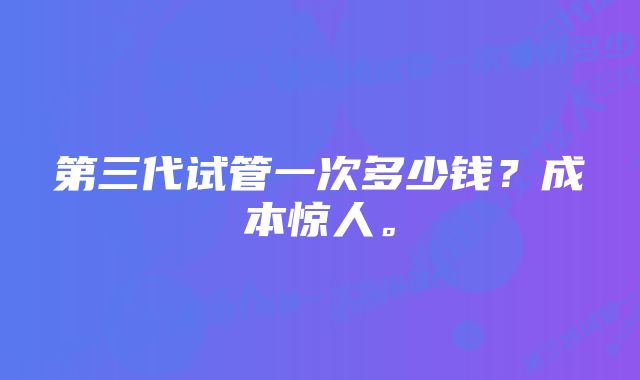 第三代试管一次多少钱？成本惊人。