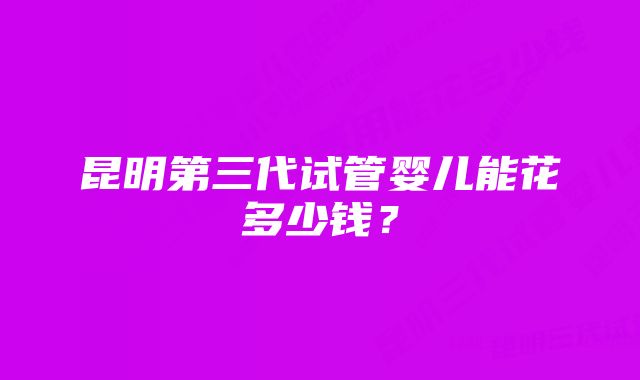 昆明第三代试管婴儿能花多少钱？