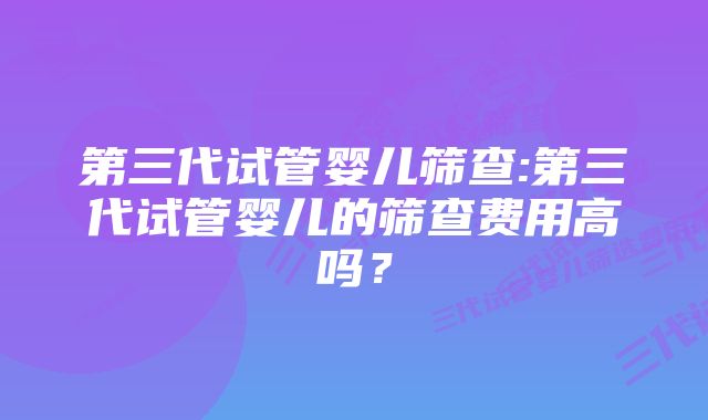 第三代试管婴儿筛查:第三代试管婴儿的筛查费用高吗？