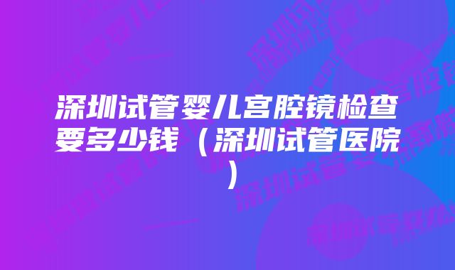 深圳试管婴儿宫腔镜检查要多少钱（深圳试管医院）