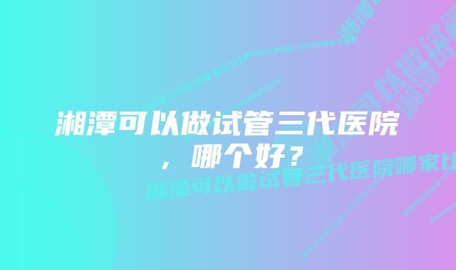 湘潭可以做试管三代医院，哪个好？