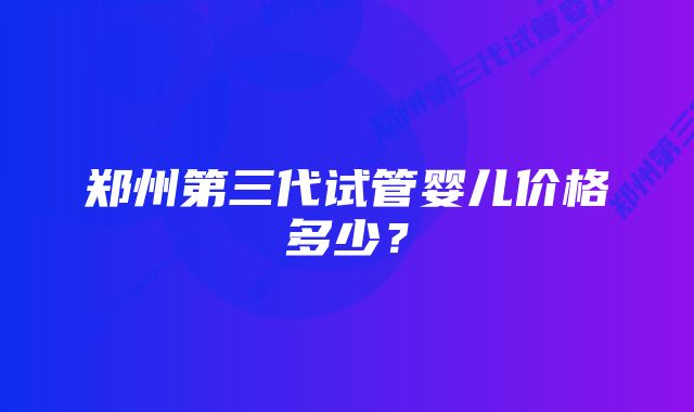 郑州第三代试管婴儿价格多少？