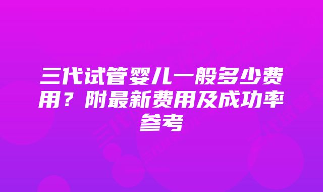 三代试管婴儿一般多少费用？附最新费用及成功率参考