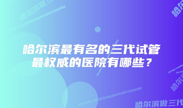 哈尔滨最有名的三代试管最权威的医院有哪些？