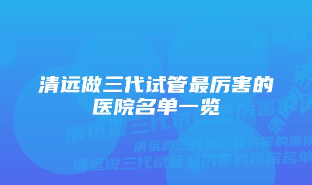 清远做三代试管最厉害的医院名单一览