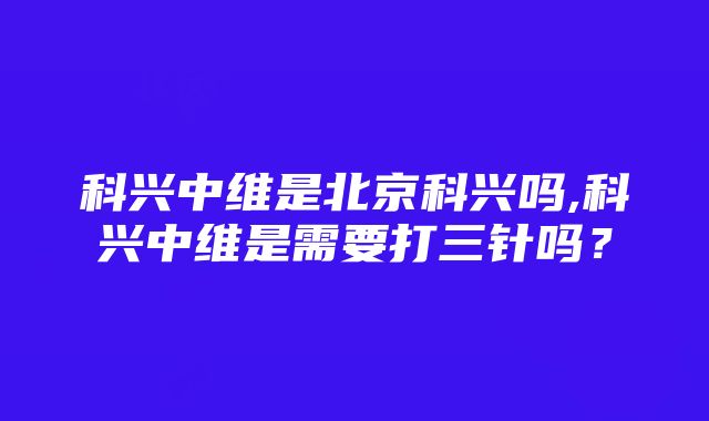 科兴中维是北京科兴吗,科兴中维是需要打三针吗？