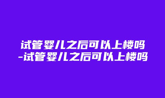 试管婴儿之后可以上楼吗-试管婴儿之后可以上楼吗