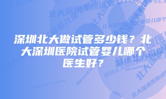 深圳北大做试管多少钱？北大深圳医院试管婴儿哪个医生好？