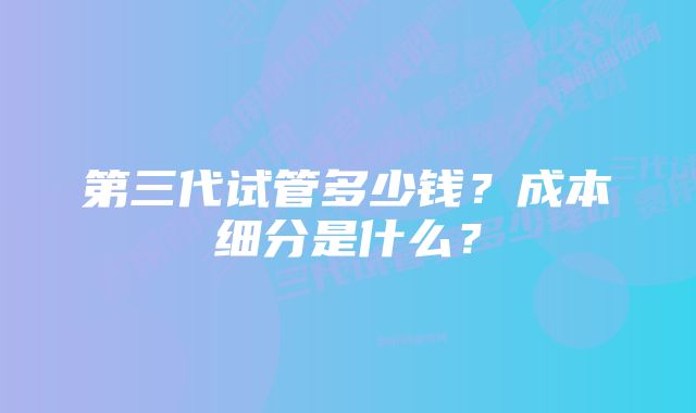 第三代试管多少钱？成本细分是什么？