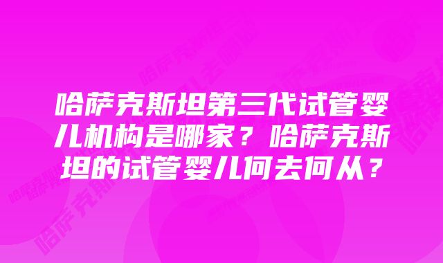 哈萨克斯坦第三代试管婴儿机构是哪家？哈萨克斯坦的试管婴儿何去何从？