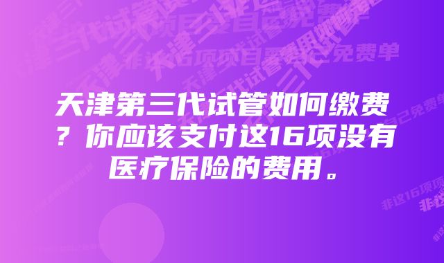 天津第三代试管如何缴费？你应该支付这16项没有医疗保险的费用。