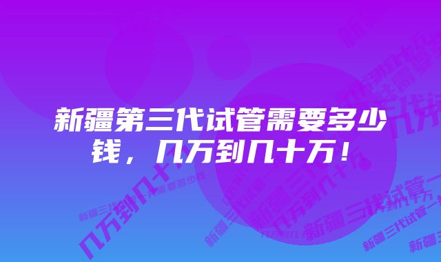 新疆第三代试管需要多少钱，几万到几十万！