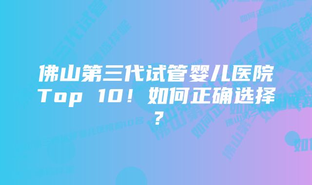 佛山第三代试管婴儿医院Top 10！如何正确选择？