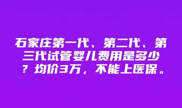 石家庄第一代、第二代、第三代试管婴儿费用是多少？均价3万，不能上医保。