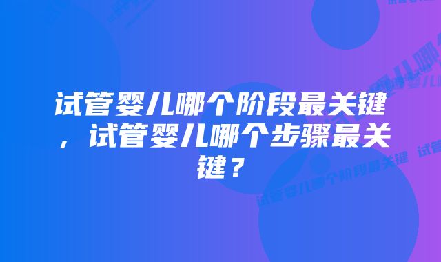 试管婴儿哪个阶段最关键，试管婴儿哪个步骤最关键？