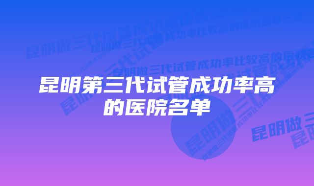 昆明第三代试管成功率高的医院名单