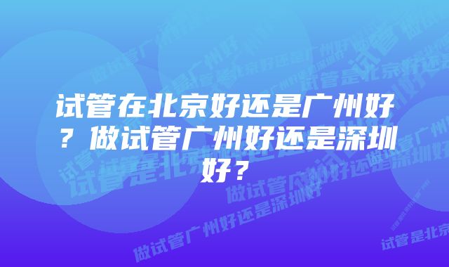 试管在北京好还是广州好？做试管广州好还是深圳好？