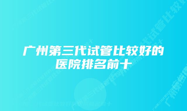 广州第三代试管比较好的医院排名前十