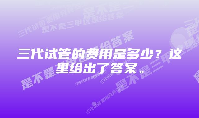 三代试管的费用是多少？这里给出了答案。