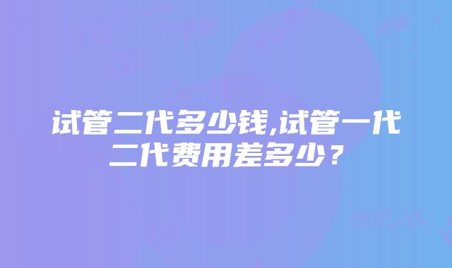 试管二代多少钱,试管一代二代费用差多少？