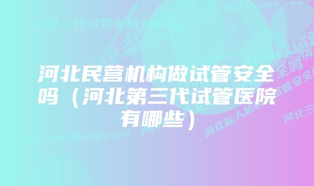 河北民营机构做试管安全吗（河北第三代试管医院有哪些）