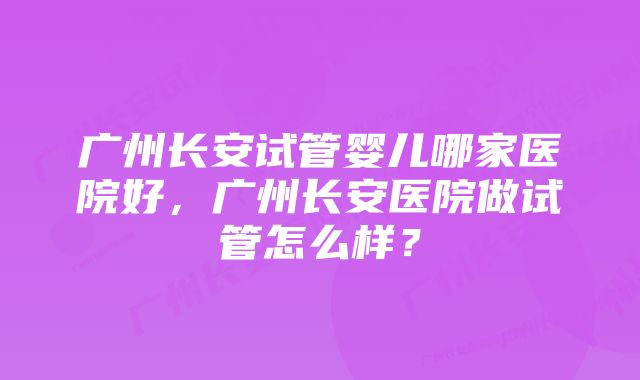 广州长安试管婴儿哪家医院好，广州长安医院做试管怎么样？