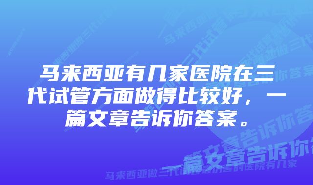 马来西亚有几家医院在三代试管方面做得比较好，一篇文章告诉你答案。