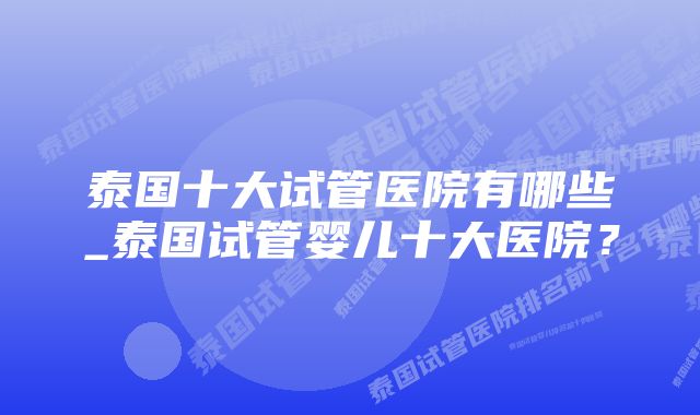 泰国十大试管医院有哪些_泰国试管婴儿十大医院？