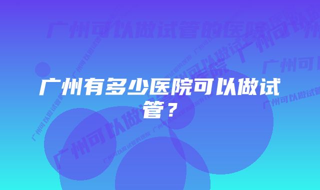 广州有多少医院可以做试管？