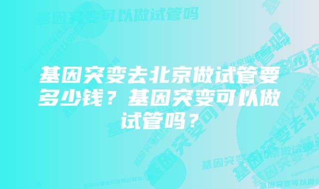 基因突变去北京做试管要多少钱？基因突变可以做试管吗？