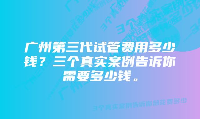 广州第三代试管费用多少钱？三个真实案例告诉你需要多少钱。