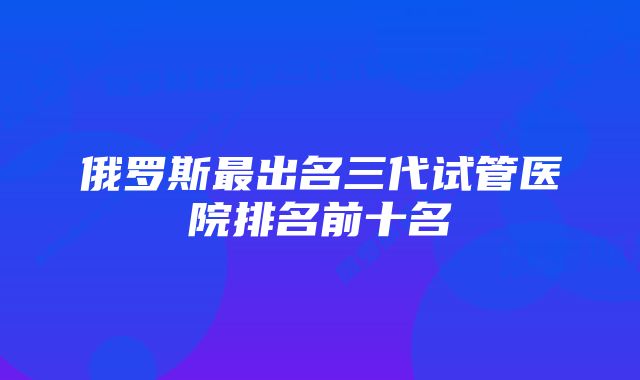 俄罗斯最出名三代试管医院排名前十名