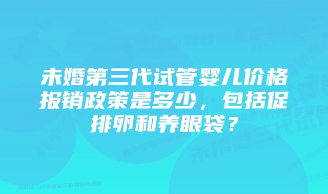 未婚第三代试管婴儿价格报销政策是多少，包括促排卵和养眼袋？