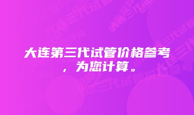 大连第三代试管价格参考，为您计算。